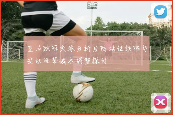 皇马欧冠失球分析后防站位缺陷与安切洛蒂战术调整探讨