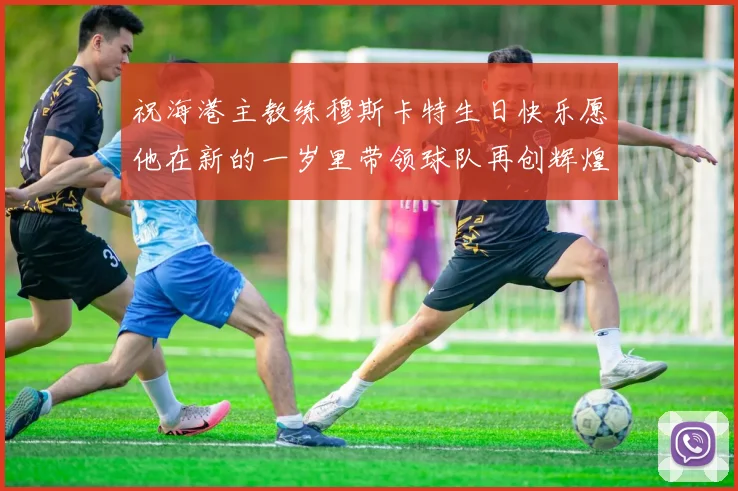 祝海港主教练穆斯卡特生日快乐愿他在新的一岁里带领球队再创辉煌