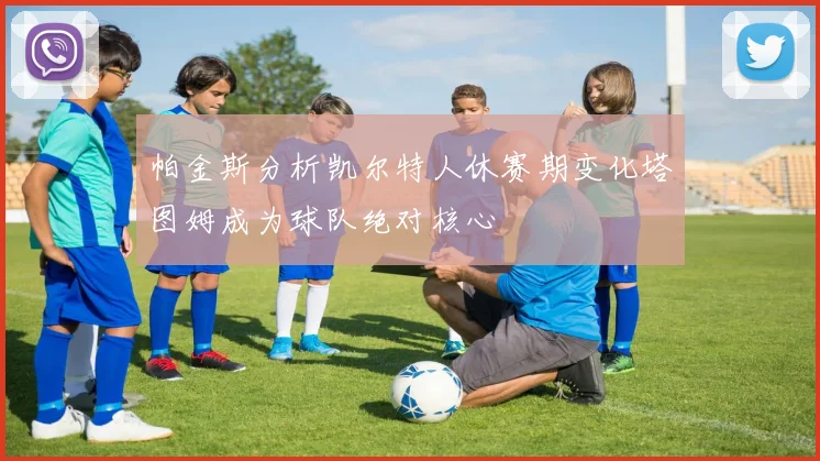帕金斯分析凯尔特人休赛期变化塔图姆成为球队绝对核心