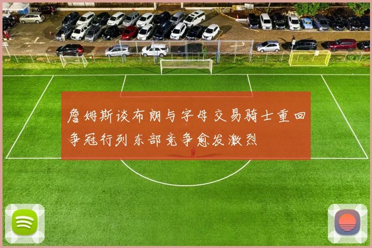 詹姆斯谈布朗与字母交易骑士重回争冠行列东部竞争愈发激烈